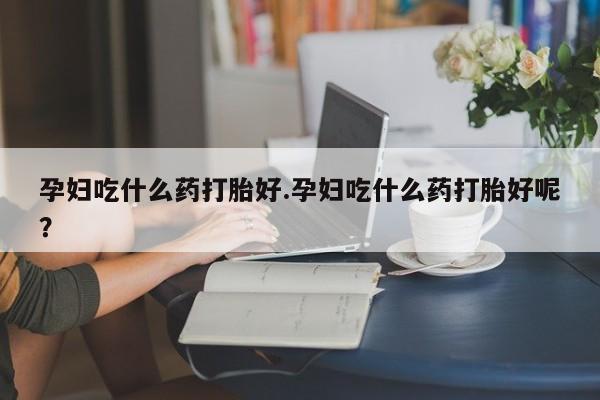 网上买打胎药联系方式微信，孕妇吃什么药打胎好.孕妇吃什么药打胎好呢？