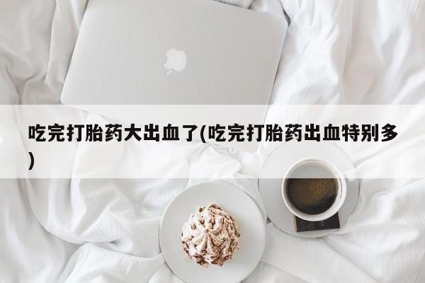 网上买打胎药联系方式微信，吃完打胎药大出血了(吃完打胎药出血特别多)