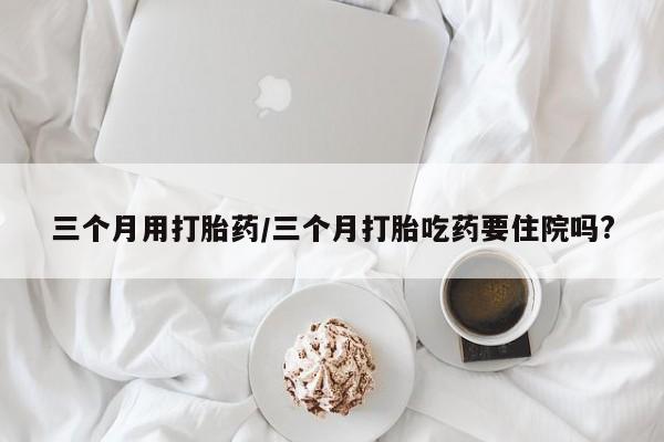网上买打胎药联系方式微信，三个月用打胎药/三个月打胎吃药要住院吗?