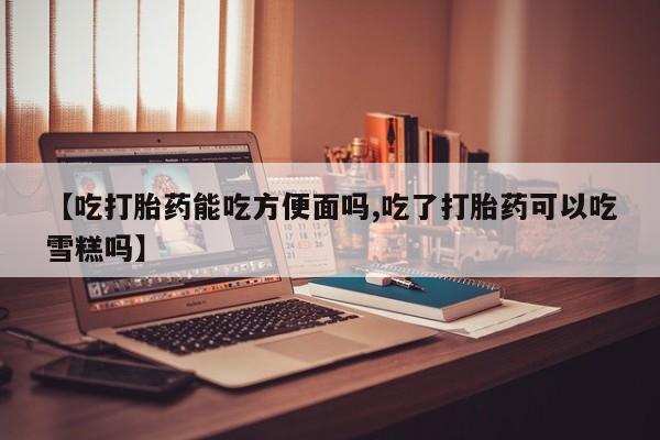 网上买打胎药联系方式微信，【吃打胎药能吃方便面吗,吃了打胎药可以吃雪糕吗】