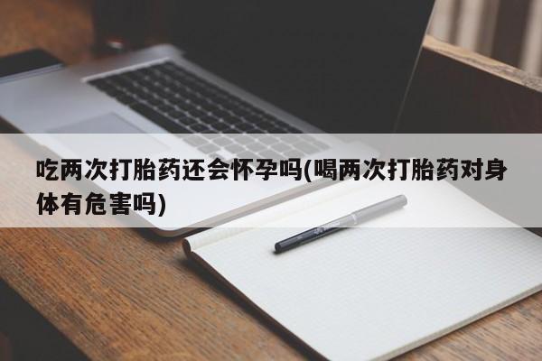 网上买打胎药联系方式微信，吃两次打胎药还会怀孕吗(喝两次打胎药对身体有危害吗)
