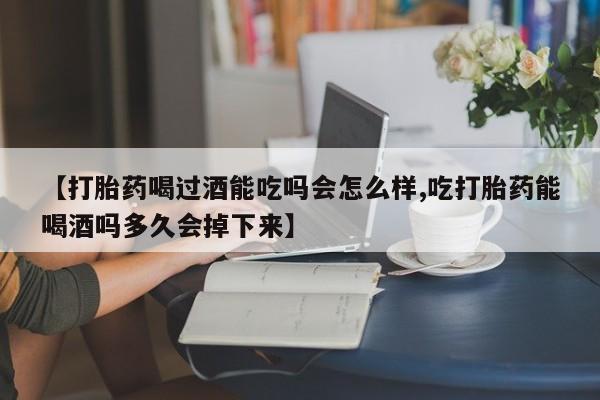 网上买打胎药联系方式微信，【打胎药喝过酒能吃吗会怎么样,吃打胎药能喝酒吗多久会掉下来】