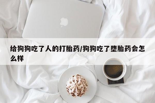 网上买打胎药联系方式微信，给狗狗吃了人的打胎药/狗狗吃了堕胎药会怎么样