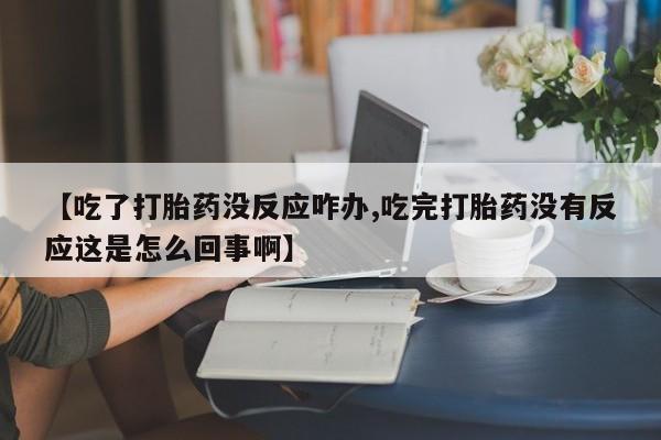 网上买打胎药联系方式微信，【吃了打胎药没反应咋办,吃完打胎药没有反应这是怎么回事啊】