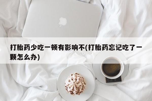 网上买打胎药联系方式微信，打胎药少吃一顿有影响不(打胎药忘记吃了一颗怎么办)