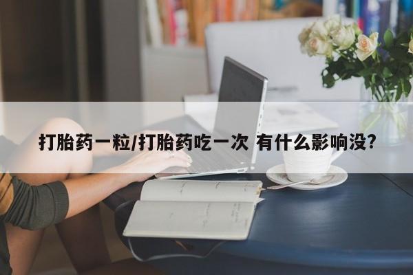 网上买打胎药联系方式微信，打胎药一粒/打胎药吃一次 有什么影响没?