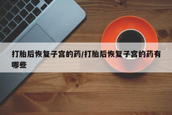 网上买打胎药联系方式微信，打胎后恢复子宫的药/打胎后恢复子宫的药有哪些