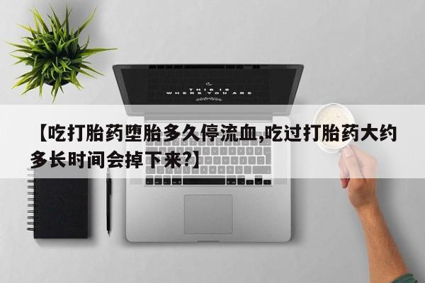 网上买打胎药联系方式微信，【吃打胎药堕胎多久停流血,吃过打胎药大约多长时间会掉下来?】