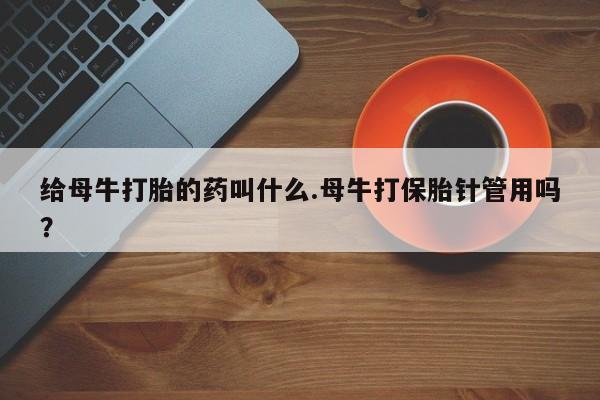 网上买打胎药联系方式微信，给母牛打胎的药叫什么.母牛打保胎针管用吗？