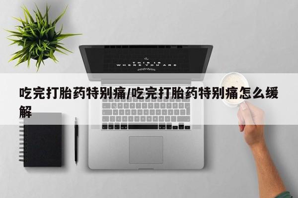 网上买打胎药联系方式微信，吃完打胎药特别痛/吃完打胎药特别痛怎么缓解