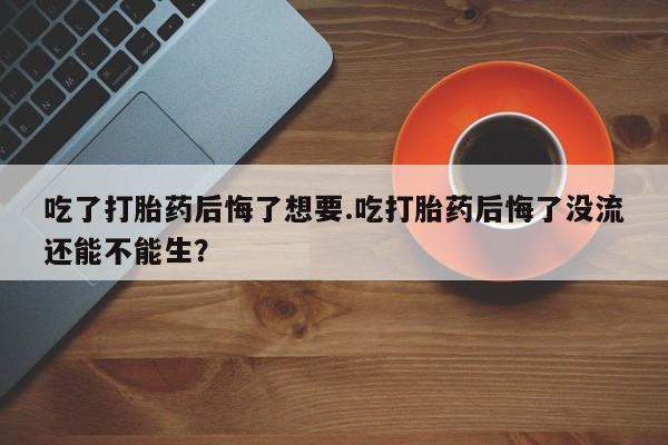 网上买打胎药联系方式微信，吃了打胎药后悔了想要.吃打胎药后悔了没流还能不能生？