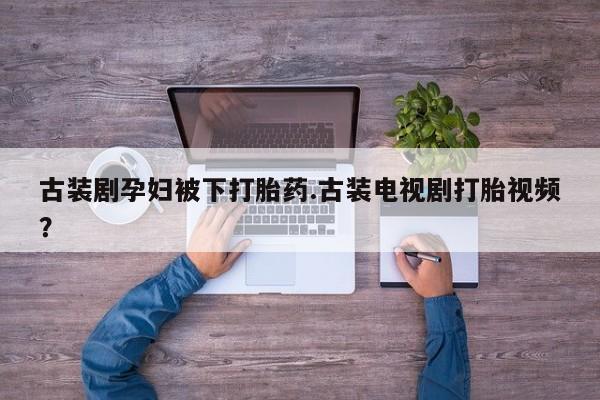 网上买打胎药联系方式微信，古装剧孕妇被下打胎药.古装电视剧打胎视频？