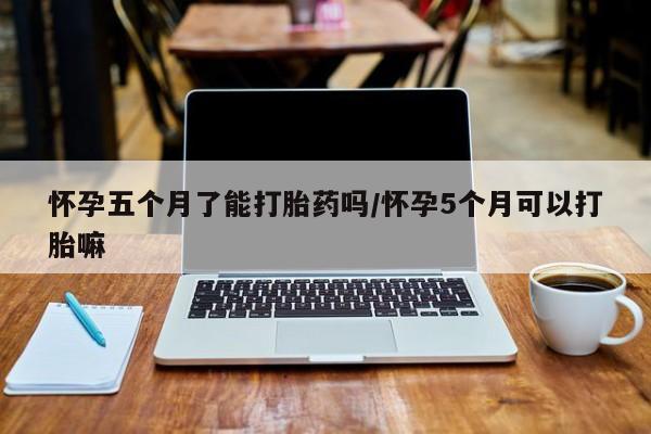 网上买打胎药联系方式微信，怀孕五个月了能打胎药吗/怀孕5个月可以打胎嘛