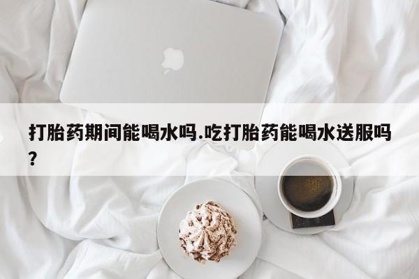 网上买打胎药联系方式微信，打胎药期间能喝水吗.吃打胎药能喝水送服吗？