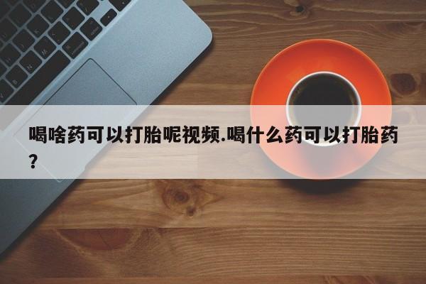 网上买打胎药联系方式微信，喝啥药可以打胎呢视频.喝什么药可以打胎药？