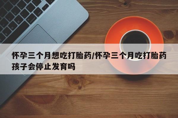 网上买打胎药联系方式微信，怀孕三个月想吃打胎药/怀孕三个月吃打胎药孩子会停止发育吗