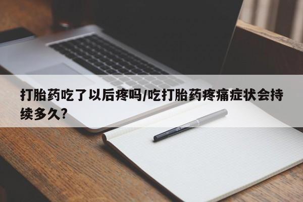 网上买打胎药联系方式微信，打胎药吃了以后疼吗/吃打胎药疼痛症状会持续多久?