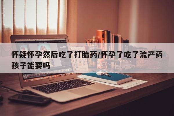 网上买打胎药联系方式微信，怀疑怀孕然后吃了打胎药/怀孕了吃了流产药孩子能要吗