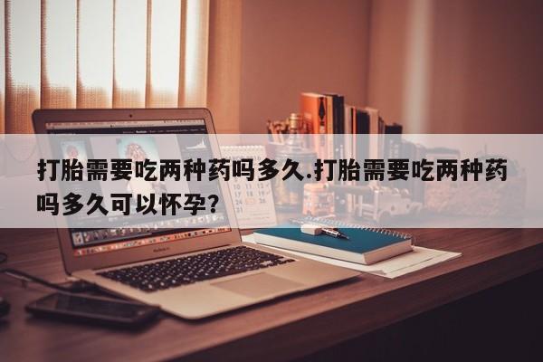 网上买打胎药联系方式微信，打胎需要吃两种药吗多久.打胎需要吃两种药吗多久可以怀孕？