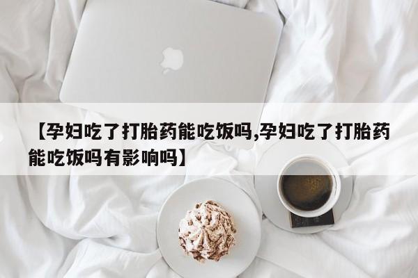 网上买打胎药联系方式微信，【孕妇吃了打胎药能吃饭吗,孕妇吃了打胎药能吃饭吗有影响吗】