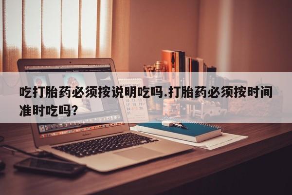 网上买打胎药联系方式微信，吃打胎药必须按说明吃吗.打胎药必须按时间准时吃吗？