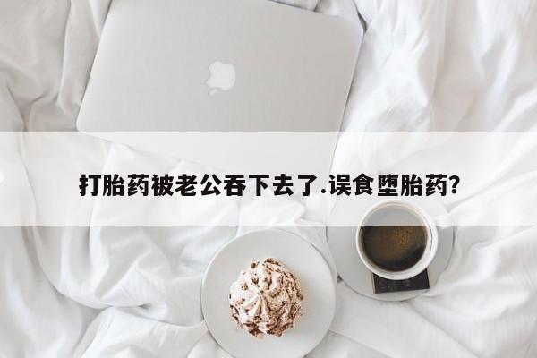 网上买打胎药联系方式微信，打胎药被老公吞下去了.误食堕胎药？