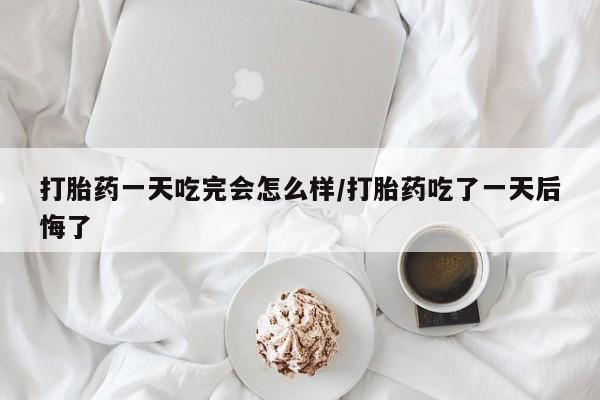 网上买打胎药联系方式微信，打胎药一天吃完会怎么样/打胎药吃了一天后悔了