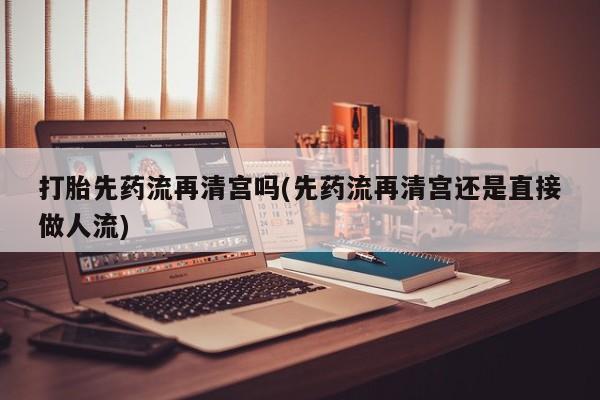 网上买打胎药联系方式微信，打胎先药流再清宫吗(先药流再清宫还是直接做人流)