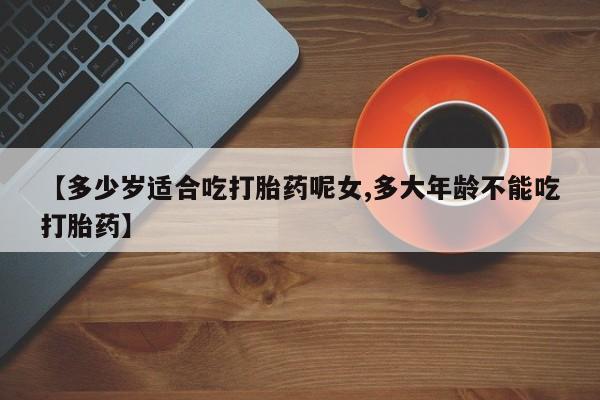 网上买打胎药联系方式微信，【多少岁适合吃打胎药呢女,多大年龄不能吃打胎药】
