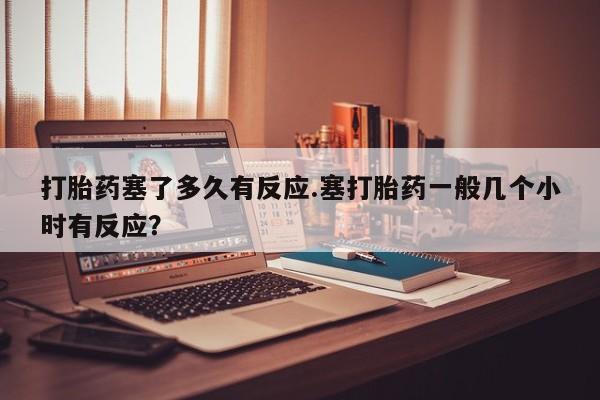 网上买打胎药联系方式微信，打胎药塞了多久有反应.塞打胎药一般几个小时有反应？