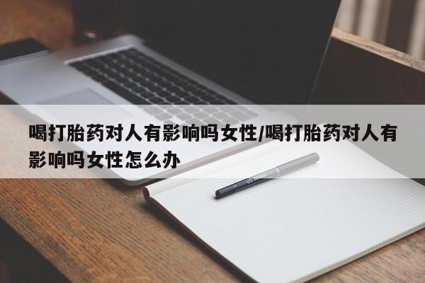 网上买打胎药联系方式微信，喝打胎药对人有影响吗女性/喝打胎药对人有影响吗女性怎么办