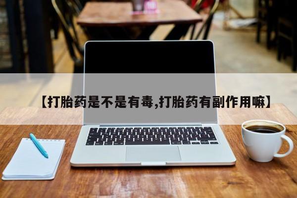 网上买打胎药联系方式微信,【打胎药是不是有毒,打胎药有副作用嘛】