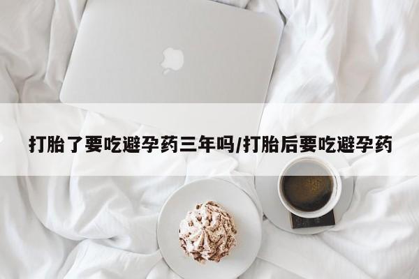 网上买打胎药联系方式微信，打胎了要吃避孕药三年吗/打胎后要吃避孕药