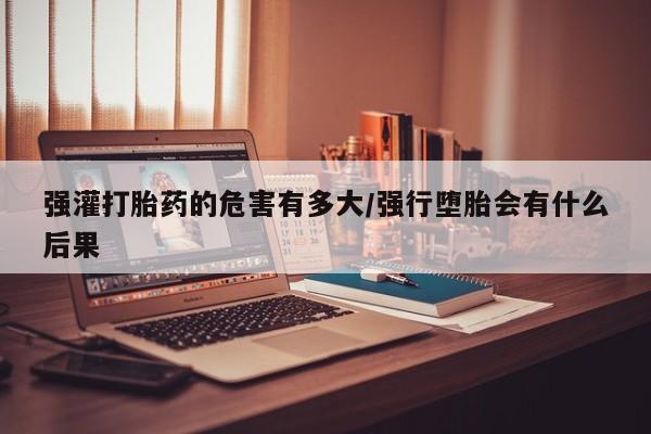 网上买打胎药联系方式微信，强灌打胎药的危害有多大/强行堕胎会有什么后果