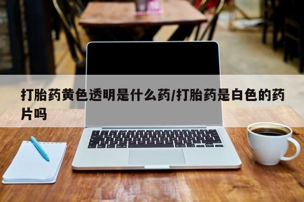 网上买打胎药联系方式微信，打胎药黄色透明是什么药/打胎药是白色的药片吗