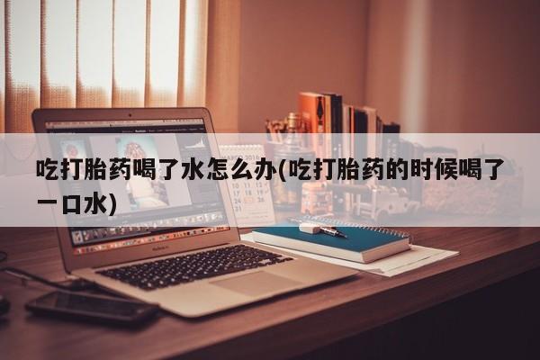 网上买打胎药联系方式微信，吃打胎药喝了水怎么办(吃打胎药的时候喝了一口水)