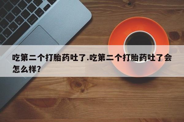 网上买打胎药联系方式微信，吃第二个打胎药吐了.吃第二个打胎药吐了会怎么样？
