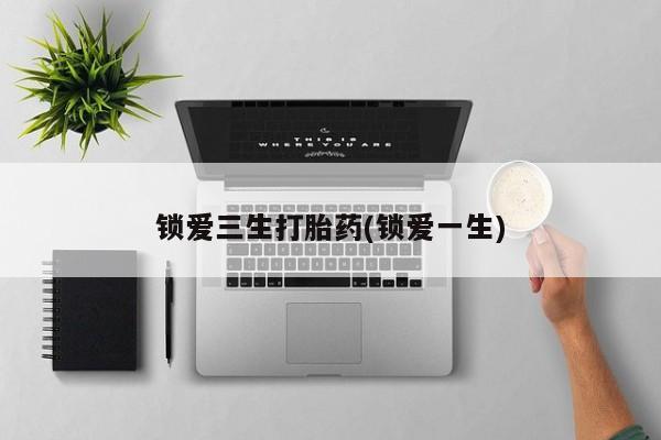 网上买打胎药联系方式微信，锁爱三生打胎药(锁爱一生)