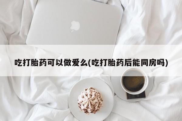 网上买打胎药联系方式微信，吃打胎药可以做爱么(吃打胎药后能同房吗)
