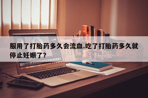 网上买打胎药联系方式微信，服用了打胎药多久会流血.吃了打胎药多久就停止妊娠了？