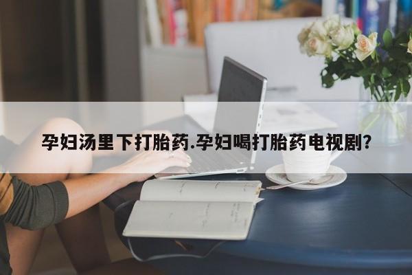 网上买打胎药联系方式微信，孕妇汤里下打胎药.孕妇喝打胎药电视剧？