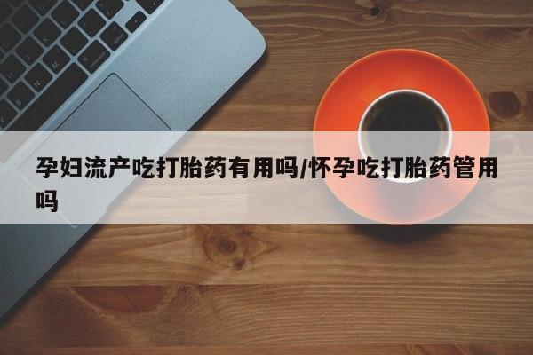 网上买打胎药联系方式微信，孕妇流产吃打胎药有用吗/怀孕吃打胎药管用吗