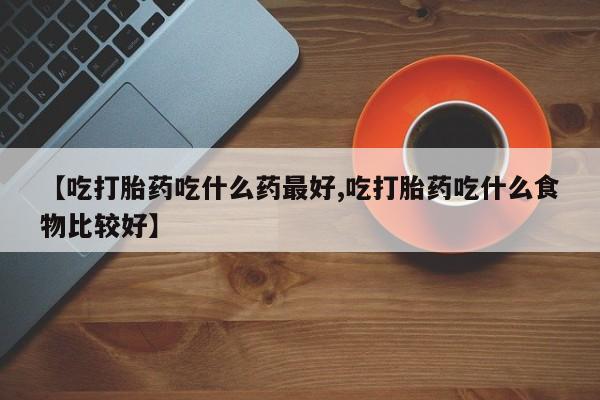 网上买打胎药联系方式微信，【吃打胎药吃什么药最好,吃打胎药吃什么食物比较好】