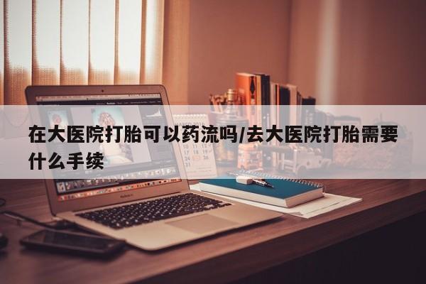 网上买打胎药联系方式微信，在大医院打胎可以药流吗/去大医院打胎需要什么手续