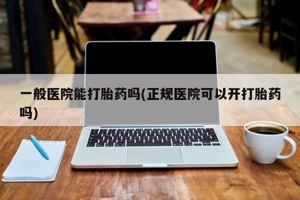 网上买打胎药联系方式微信，一般医院能打胎药吗(正规医院可以开打胎药吗)