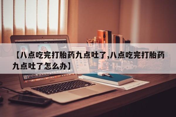 网上买打胎药联系方式微信，【八点吃完打胎药九点吐了,八点吃完打胎药九点吐了怎么办】