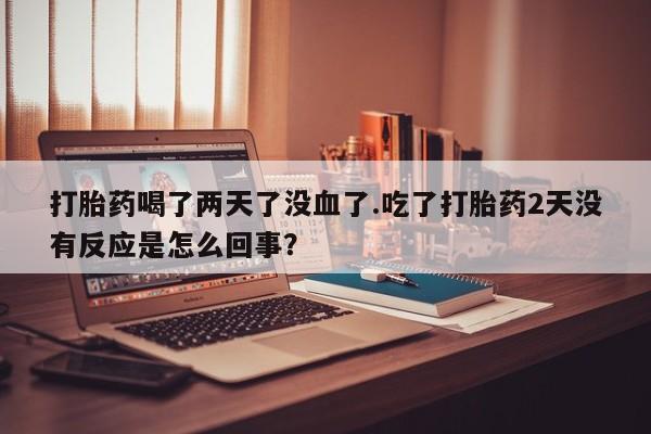 网上买打胎药联系方式微信，打胎药喝了两天了没血了.吃了打胎药2天没有反应是怎么回事？