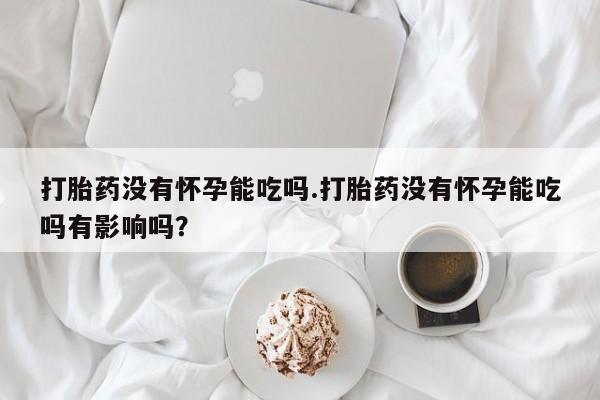 网上买打胎药联系方式微信，打胎药没有怀孕能吃吗.打胎药没有怀孕能吃吗有影响吗？