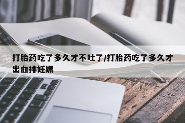 网上买打胎药联系方式微信，打胎药吃了多久才不吐了/打胎药吃了多久才出血排妊娠