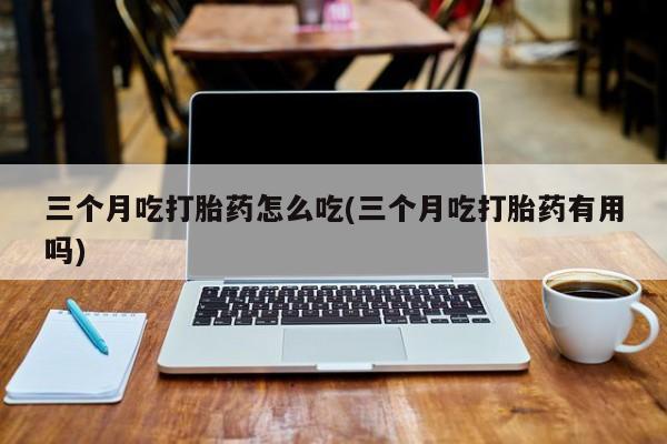 网上买打胎药联系方式微信，三个月吃打胎药怎么吃(三个月吃打胎药有用吗)